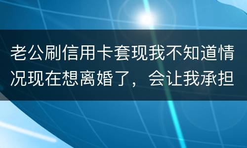 老公刷信用卡套现我不知道情况现在想离婚了，会让我承担吗