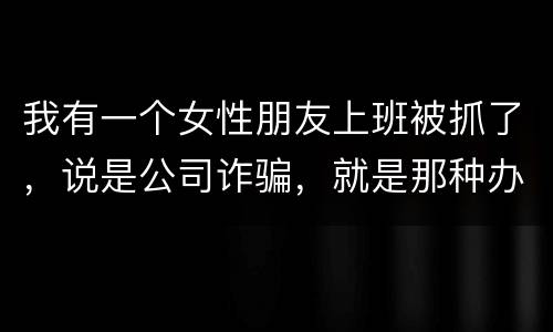 我有一个女性朋友上班被抓了，说是公司诈骗，就是那种办了信用卡不能用，提前收了别人