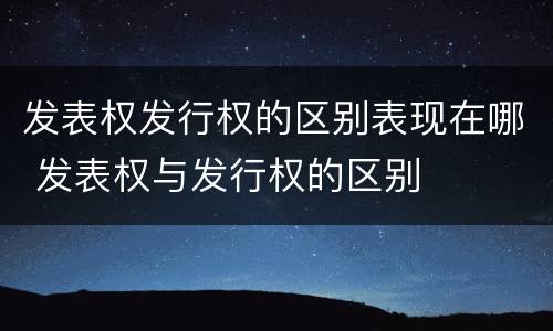 发表权发行权的区别表现在哪 发表权与发行权的区别