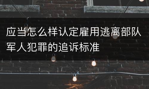 应当怎么样认定雇用逃离部队军人犯罪的追诉标准