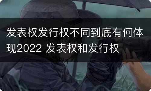 发表权发行权不同到底有何体现2022 发表权和发行权