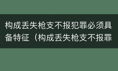 构成丢失枪支不报犯罪必须具备特征（构成丢失枪支不报罪的是）