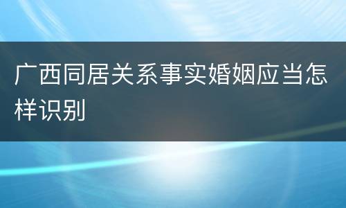 广西同居关系事实婚姻应当怎样识别