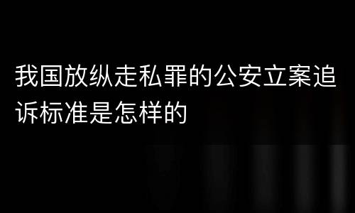 我国放纵走私罪的公安立案追诉标准是怎样的