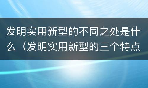 发明实用新型的不同之处是什么（发明实用新型的三个特点）