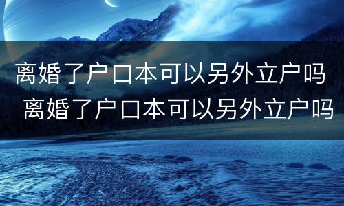 离婚了户口本可以另外立户吗 离婚了户口本可以另外立户吗