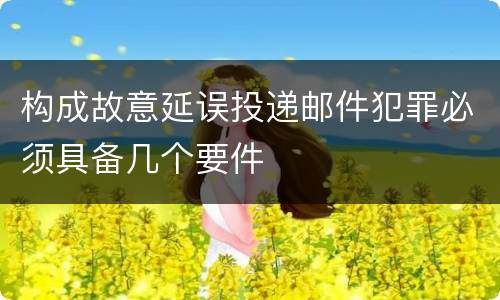 构成故意延误投递邮件犯罪必须具备几个要件