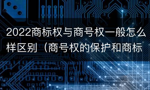 2022商标权与商号权一般怎么样区别（商号权的保护和商标权的保护一样是全国性范围的）