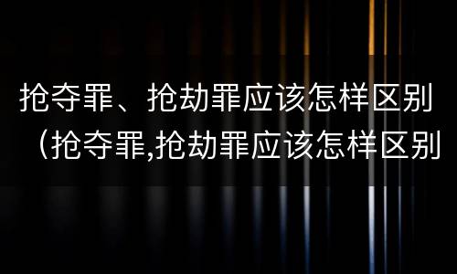 抢夺罪、抢劫罪应该怎样区别（抢夺罪,抢劫罪应该怎样区别判刑）