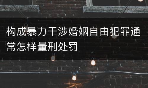 构成暴力干涉婚姻自由犯罪通常怎样量刑处罚