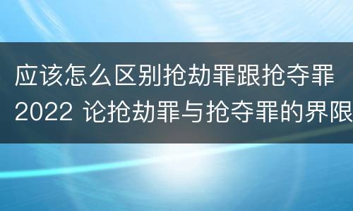 应该怎么区别抢劫罪跟抢夺罪2022 论抢劫罪与抢夺罪的界限