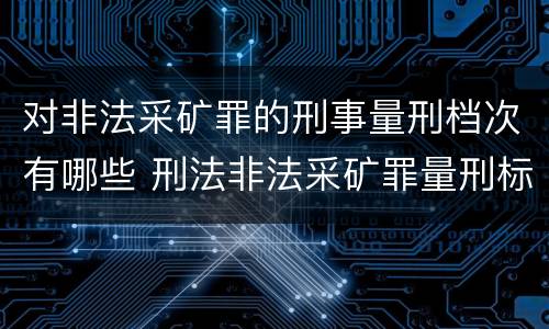 对非法采矿罪的刑事量刑档次有哪些 刑法非法采矿罪量刑标准