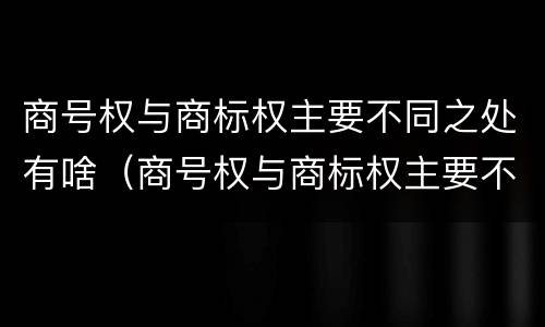 商号权与商标权主要不同之处有啥（商号权与商标权主要不同之处有啥特点）