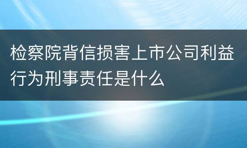检察院背信损害上市公司利益行为刑事责任是什么