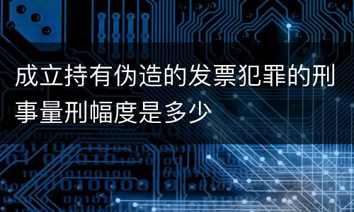成立持有伪造的发票犯罪的刑事量刑幅度是多少