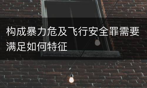 构成暴力危及飞行安全罪需要满足如何特征