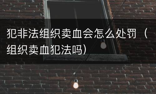 犯非法组织卖血会怎么处罚（组织卖血犯法吗）
