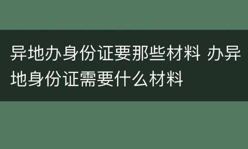 异地办身份证要那些材料 办异地身份证需要什么材料