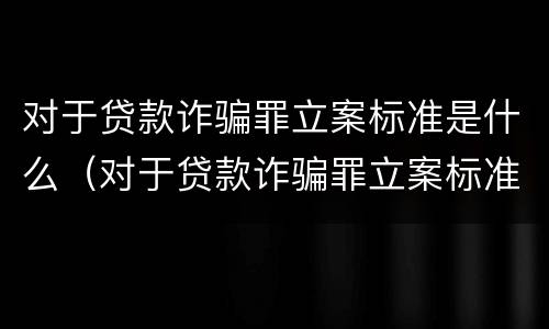 对于贷款诈骗罪立案标准是什么（对于贷款诈骗罪立案标准是什么样的）