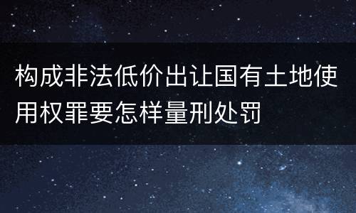 构成非法低价出让国有土地使用权罪要怎样量刑处罚