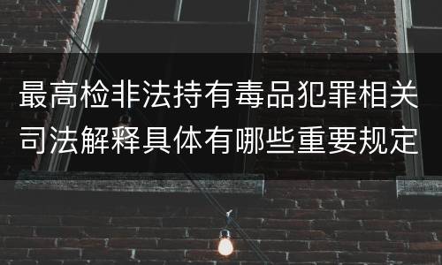 最高检非法持有毒品犯罪相关司法解释具体有哪些重要规定