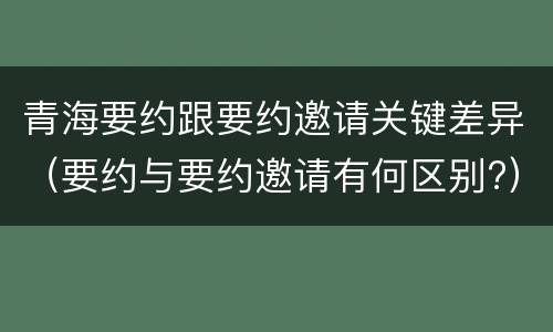 青海要约跟要约邀请关键差异（要约与要约邀请有何区别?）