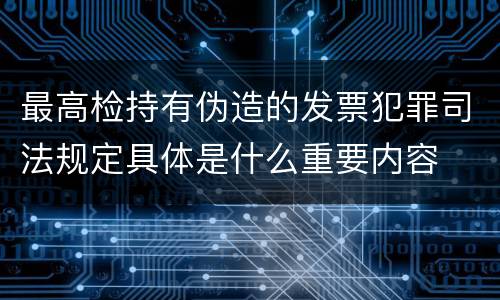 最高检持有伪造的发票犯罪司法规定具体是什么重要内容