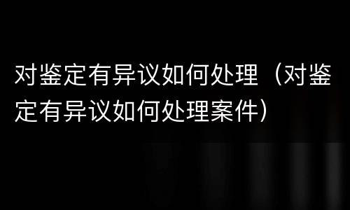 对鉴定有异议如何处理（对鉴定有异议如何处理案件）