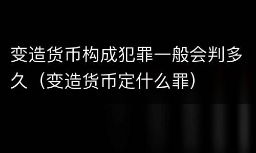 变造货币构成犯罪一般会判多久（变造货币定什么罪）