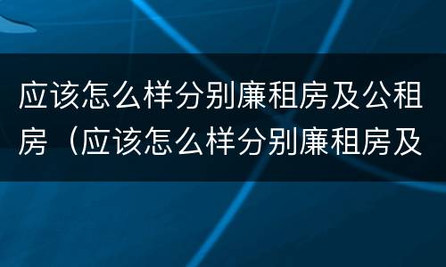 应该怎么样分别廉租房及公租房（应该怎么样分别廉租房及公租房的好坏）