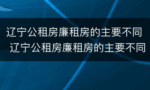 辽宁公租房廉租房的主要不同 辽宁公租房廉租房的主要不同有哪些
