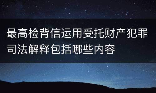 最高检背信运用受托财产犯罪司法解释包括哪些内容