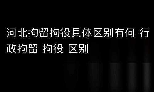 河北拘留拘役具体区别有何 行政拘留 拘役 区别