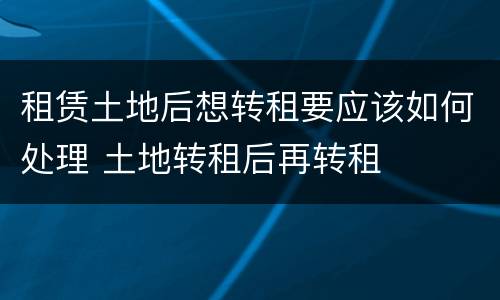 租赁土地后想转租要应该如何处理 土地转租后再转租