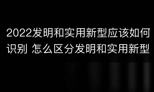 2022发明和实用新型应该如何识别 怎么区分发明和实用新型