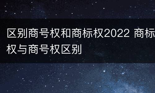 区别商号权和商标权2022 商标权与商号权区别