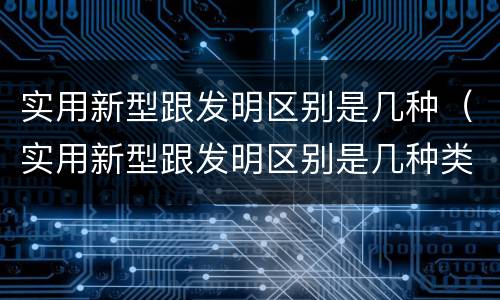 实用新型跟发明区别是几种（实用新型跟发明区别是几种类型）
