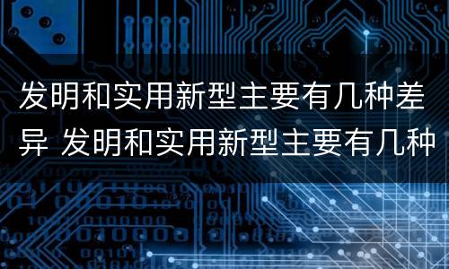 发明和实用新型主要有几种差异 发明和实用新型主要有几种差异的方法