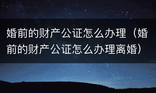 婚前的财产公证怎么办理（婚前的财产公证怎么办理离婚）