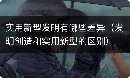 实用新型发明有哪些差异（发明创造和实用新型的区别）