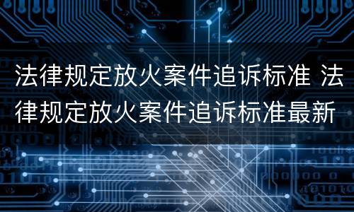 法律规定放火案件追诉标准 法律规定放火案件追诉标准最新