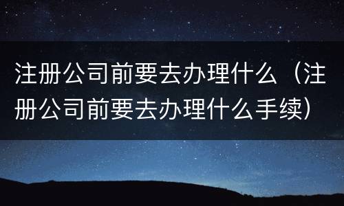 注册公司前要去办理什么（注册公司前要去办理什么手续）