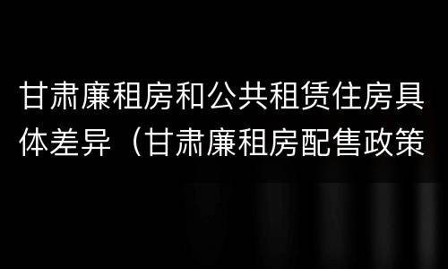 甘肃廉租房和公共租赁住房具体差异（甘肃廉租房配售政策）