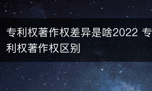 专利权著作权差异是啥2022 专利权著作权区别
