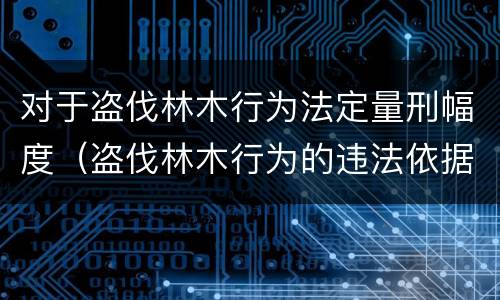 对于盗伐林木行为法定量刑幅度（盗伐林木行为的违法依据）