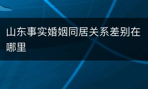 山东事实婚姻同居关系差别在哪里