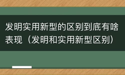 发明实用新型的区别到底有啥表现（发明和实用新型区别）