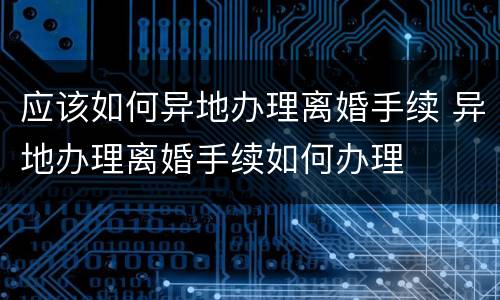 应该如何异地办理离婚手续 异地办理离婚手续如何办理