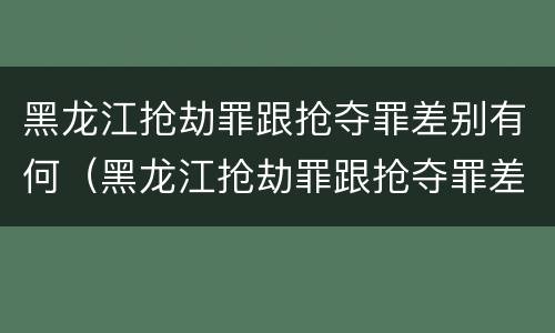 黑龙江抢劫罪跟抢夺罪差别有何（黑龙江抢劫罪跟抢夺罪差别有何区别呢）