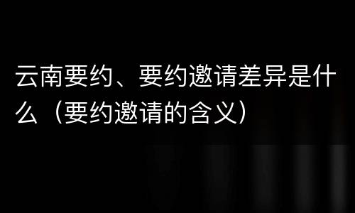 云南要约、要约邀请差异是什么（要约邀请的含义）